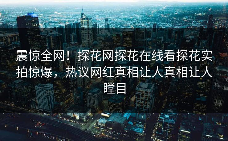 震惊全网！探花网探花在线看探花实拍惊爆，热议网红真相让人真相让人瞠目