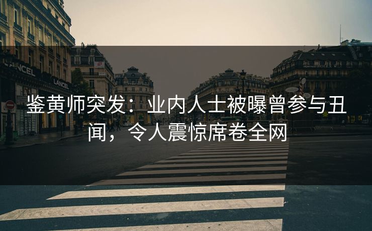 鉴黄师突发：业内人士被曝曾参与丑闻，令人震惊席卷全网