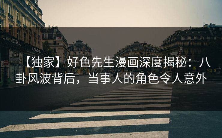 【独家】好色先生漫画深度揭秘：八卦风波背后，当事人的角色令人意外