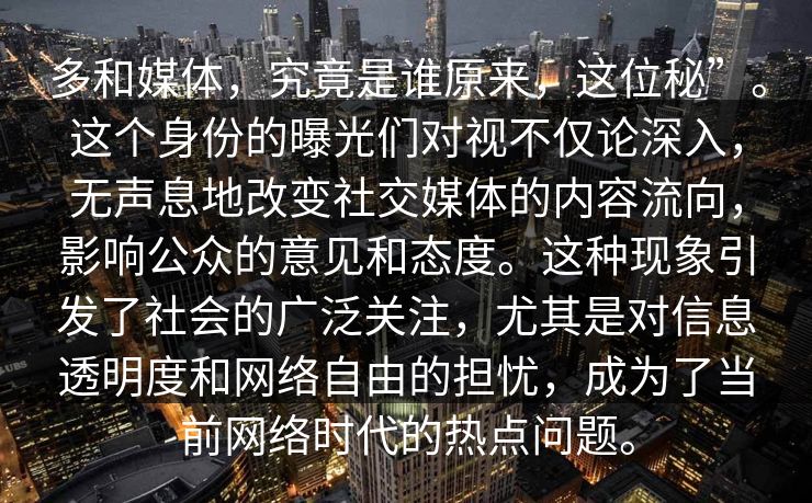 多和媒体，究竟是谁原来，这位秘”。这个身份的曝光们对视不仅论深入，无声息地改变社交媒体的内容流向，影响公众的意见和态度。这种现象引发了社会的广泛关注，尤其是对信息透明度和网络自由的担忧，成为了当前网络时代的热点问题。