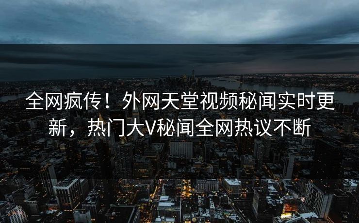 全网疯传！外网天堂视频秘闻实时更新，热门大V秘闻全网热议不断