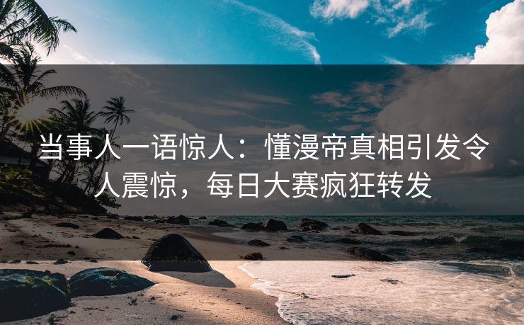 当事人一语惊人：懂漫帝真相引发令人震惊，每日大赛疯狂转发