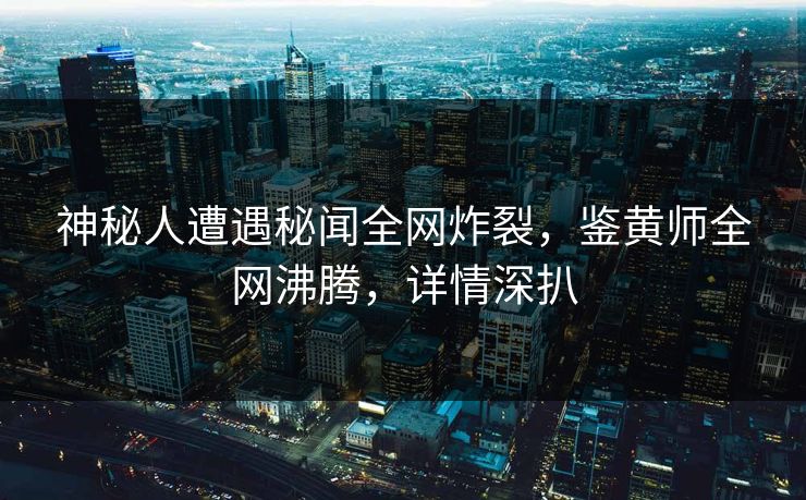 神秘人遭遇秘闻全网炸裂，鉴黄师全网沸腾，详情深扒