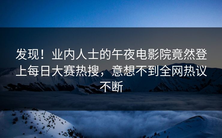 发现！业内人士的午夜电影院竟然登上每日大赛热搜，意想不到全网热议不断