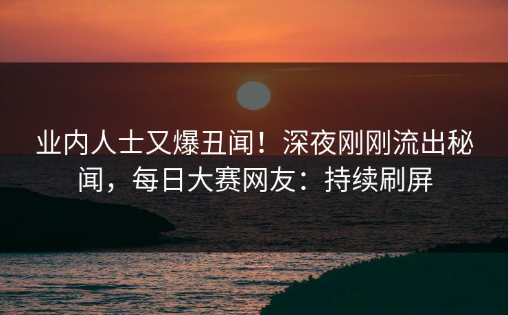 业内人士又爆丑闻！深夜刚刚流出秘闻，每日大赛网友：持续刷屏