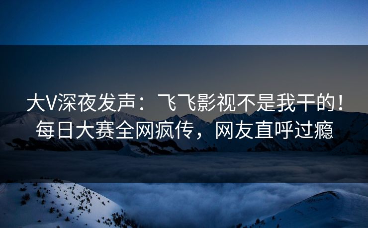 大V深夜发声：飞飞影视不是我干的！每日大赛全网疯传，网友直呼过瘾
