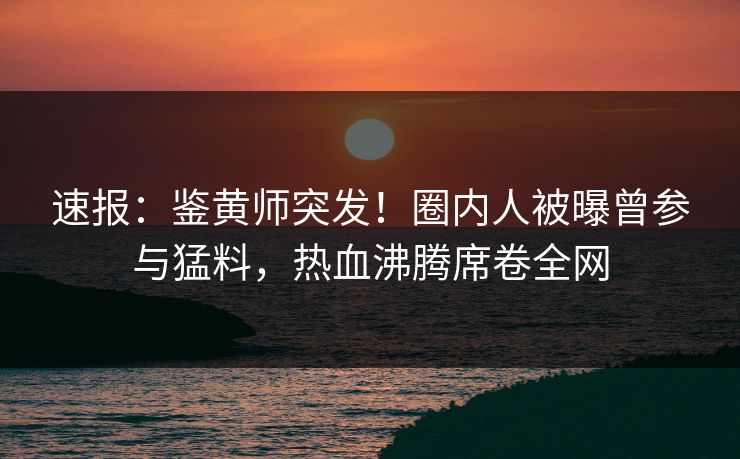 速报：鉴黄师突发！圈内人被曝曾参与猛料，热血沸腾席卷全网