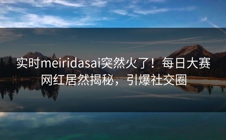 实时meiridasai突然火了！每日大赛网红居然揭秘，引爆社交圈