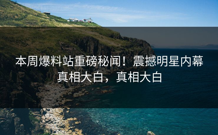 本周爆料站重磅秘闻！震撼明星内幕真相大白，真相大白