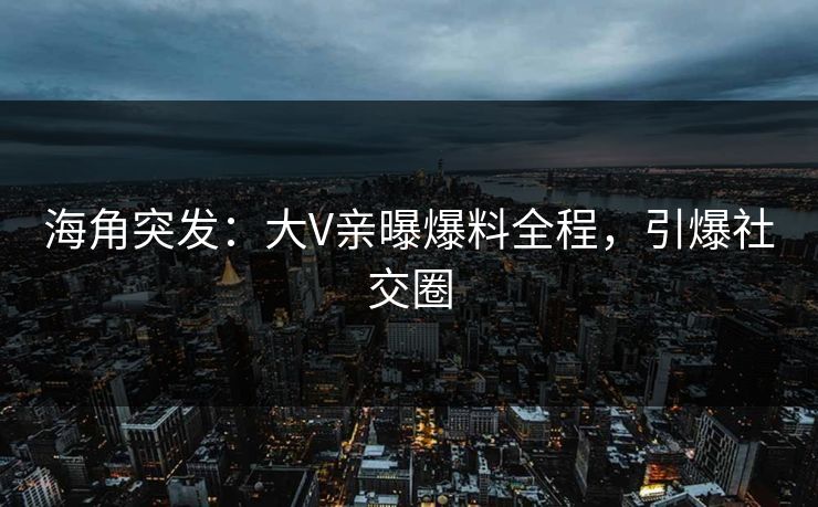 海角突发：大V亲曝爆料全程，引爆社交圈