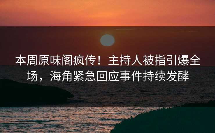本周原味阁疯传！主持人被指引爆全场，海角紧急回应事件持续发酵