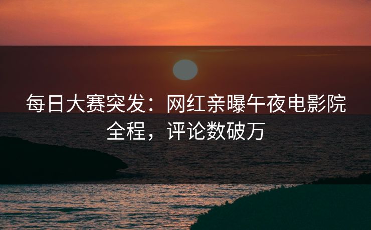 每日大赛突发：网红亲曝午夜电影院全程，评论数破万