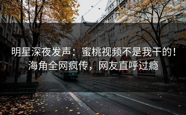 明星深夜发声：蜜桃视频不是我干的！海角全网疯传，网友直呼过瘾