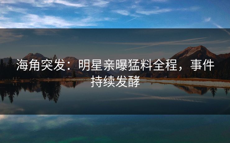 海角突发：明星亲曝猛料全程，事件持续发酵