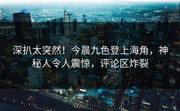 深扒太突然！今晨九色登上海角，神秘人令人震惊，评论区炸裂