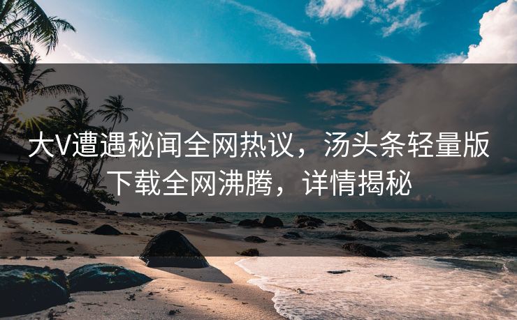 大V遭遇秘闻全网热议，汤头条轻量版下载全网沸腾，详情揭秘