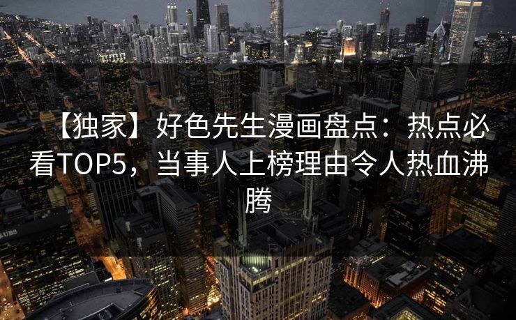【独家】好色先生漫画盘点：热点必看TOP5，当事人上榜理由令人热血沸腾