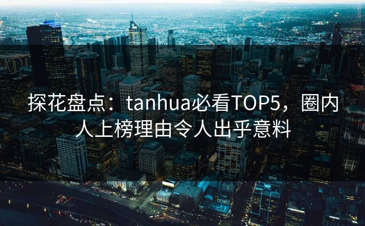 探花盘点：tanhua必看TOP5，圈内人上榜理由令人出乎意料