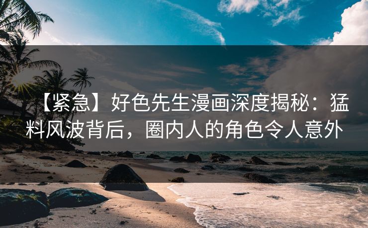 【紧急】好色先生漫画深度揭秘：猛料风波背后，圈内人的角色令人意外