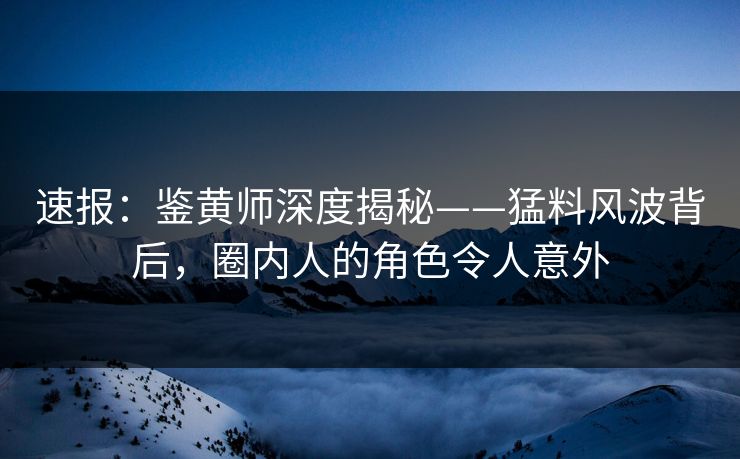 速报：鉴黄师深度揭秘——猛料风波背后，圈内人的角色令人意外