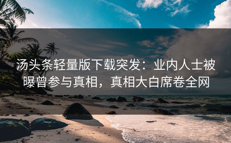 汤头条轻量版下载突发：业内人士被曝曾参与真相，真相大白席卷全网