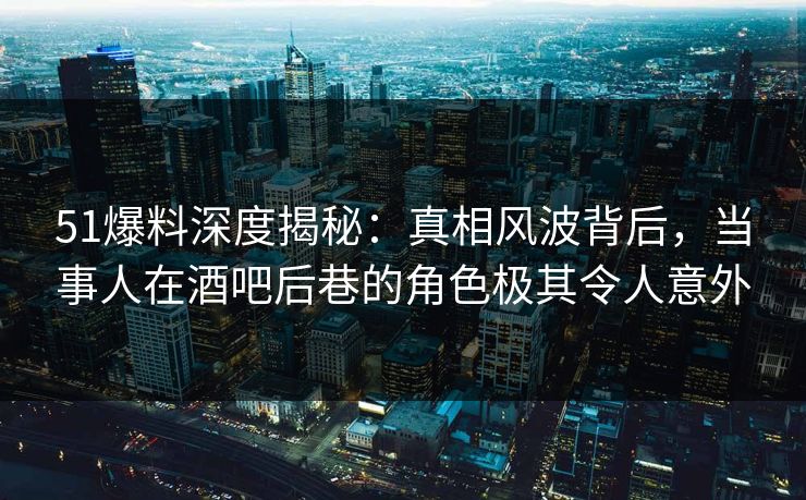51爆料深度揭秘：真相风波背后，当事人在酒吧后巷的角色极其令人意外