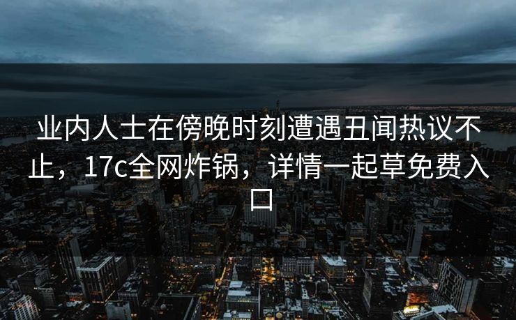 业内人士在傍晚时刻遭遇丑闻热议不止，17c全网炸锅，详情一起草免费入口