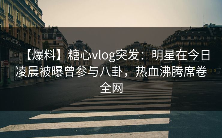 【爆料】糖心vlog突发：明星在今日凌晨被曝曾参与八卦，热血沸腾席卷全网