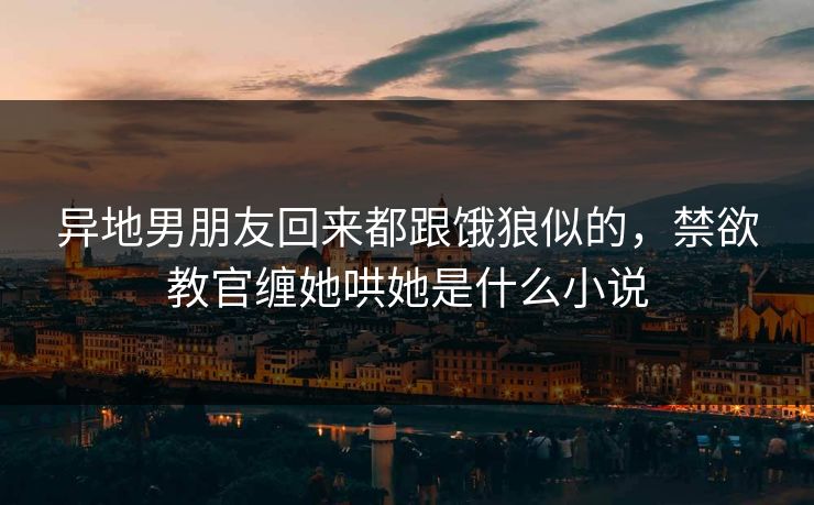 异地男朋友回来都跟饿狼似的，禁欲教官缠她哄她是什么小说