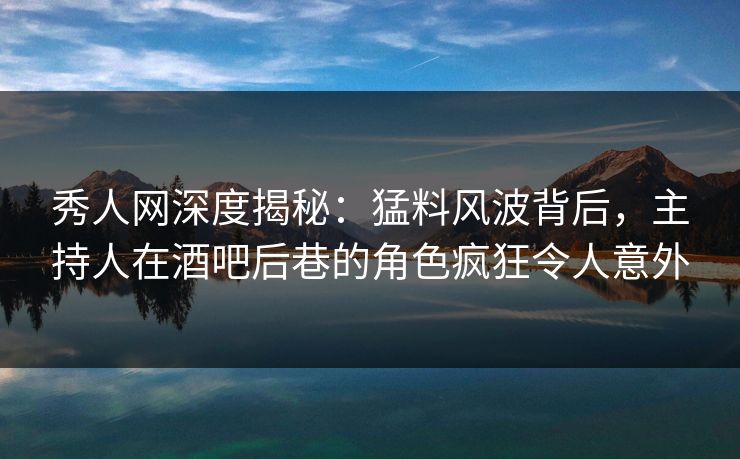 秀人网深度揭秘：猛料风波背后，主持人在酒吧后巷的角色疯狂令人意外