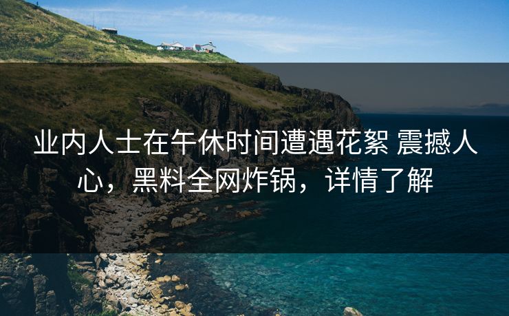 业内人士在午休时间遭遇花絮 震撼人心,黑料全网炸锅,详情了解 业内人士在午休时间遭遇花絮 震撼人心,黑料全网炸锅,详情了解
