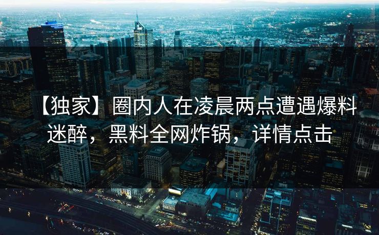【独家】圈内人在凌晨两点遭遇爆料 迷醉，黑料全网炸锅，详情点击