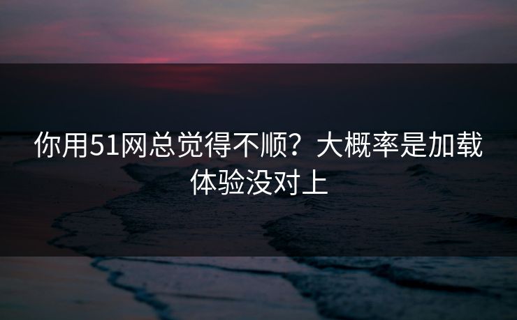 你用51网总觉得不顺？大概率是加载体验没对上