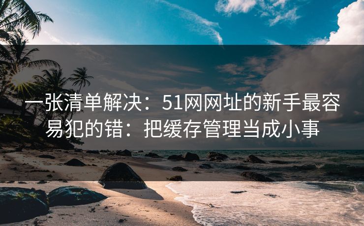 一张清单解决：51网网址的新手最容易犯的错：把缓存管理当成小事