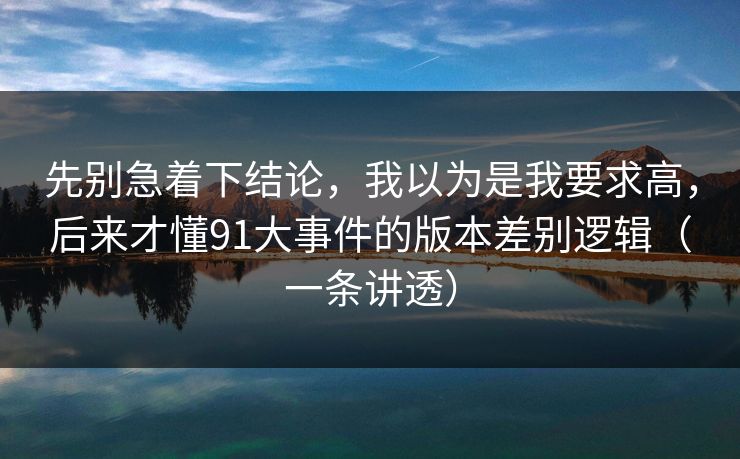先别急着下结论，我以为是我要求高，后来才懂91大事件的版本差别逻辑（一条讲透）