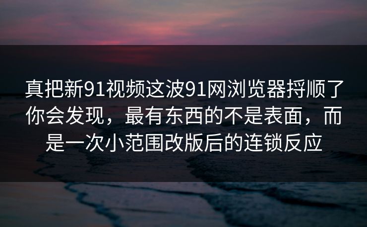 真把新91视频这波91网浏览器捋顺了你会发现，最有东西的不是表面，而是一次小范围改版后的连锁反应