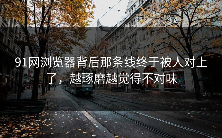 91网浏览器背后那条线终于被人对上了，越琢磨越觉得不对味