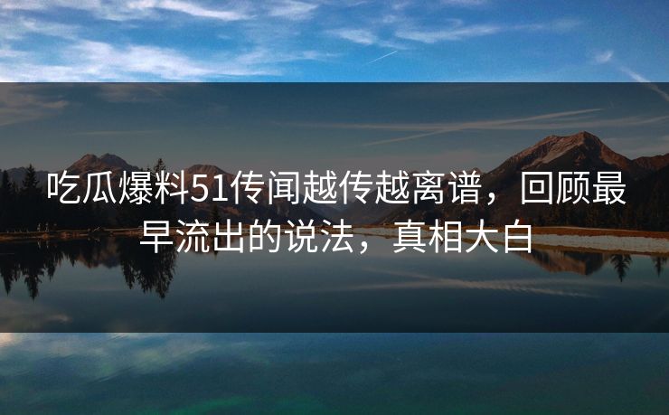 吃瓜爆料51传闻越传越离谱，回顾最早流出的说法，真相大白